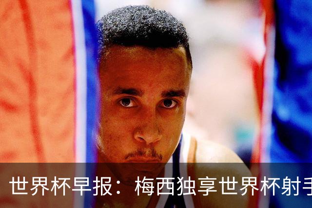 世界杯早报：梅西独享世界杯射手王，阿根廷2-0奥地利提前出线